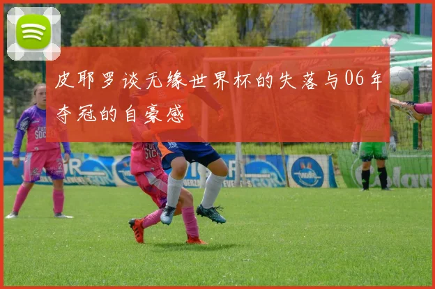 皮耶罗谈无缘世界杯的失落与06年夺冠的自豪感