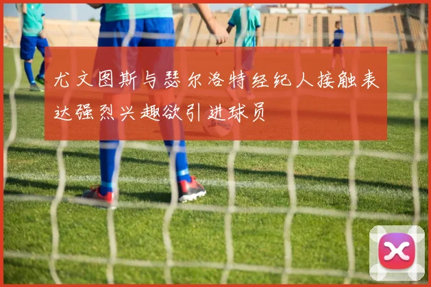 尤文图斯与瑟尔洛特经纪人接触表达强烈兴趣欲引进球员