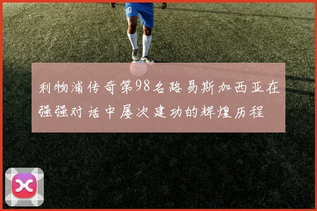 利物浦传奇第98名路易斯加西亚在强强对话中屡次建功的辉煌历程