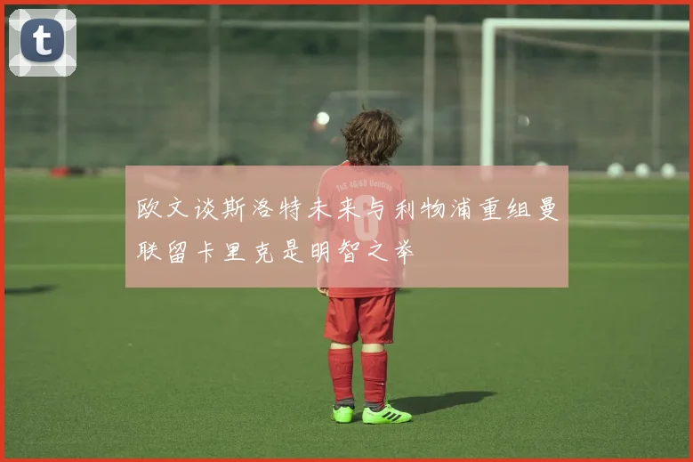 欧文谈斯洛特未来与利物浦重组曼联留卡里克是明智之举