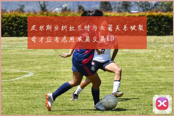 皮尔斯分析杜兰特与火箭关系破裂奇才应考虑用浓眉交易KD
