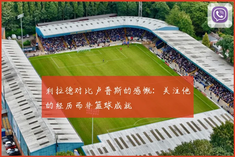 利拉德对比卢普斯的感慨：关注他的经历而非篮球成就