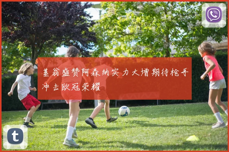 基翁盛赞阿森纳实力大增期待枪手冲击欧冠荣耀