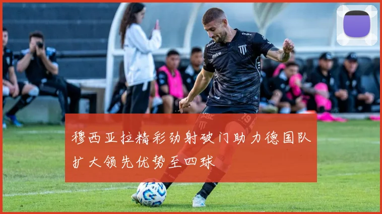 穆西亚拉精彩劲射破门助力德国队扩大领先优势至四球
