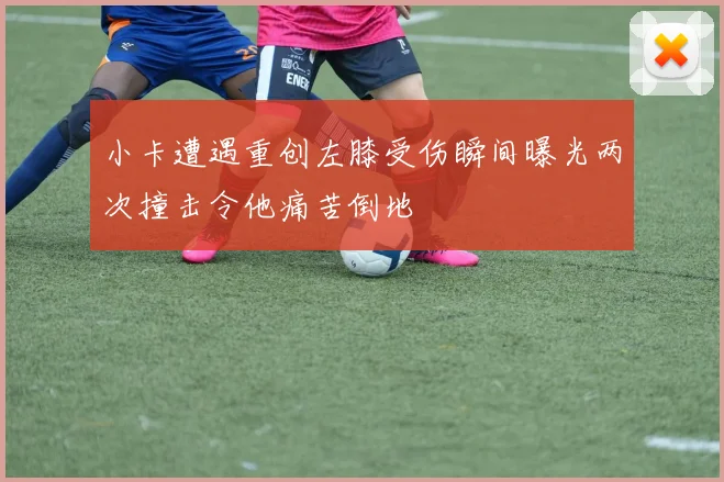 小卡遭遇重创左膝受伤瞬间曝光两次撞击令他痛苦倒地