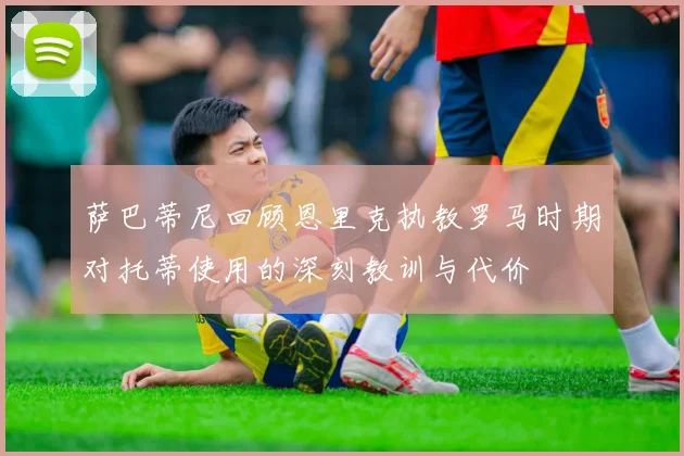 萨巴蒂尼回顾恩里克执教罗马时期对托蒂使用的深刻教训与代价