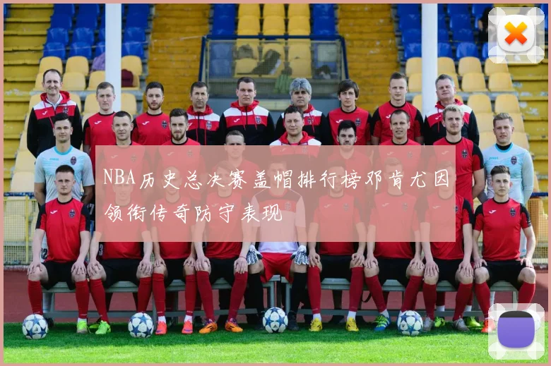 NBA历史总决赛盖帽排行榜邓肯尤因领衔传奇防守表现