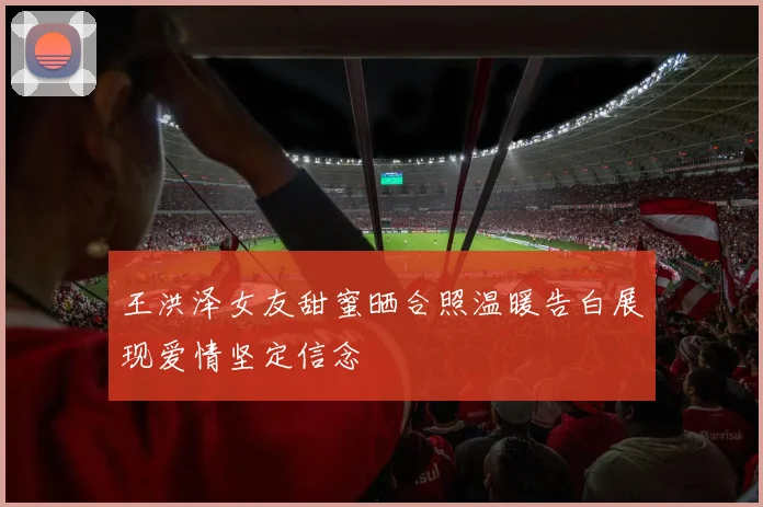 王洪泽女友甜蜜晒合照温暖告白展现爱情坚定信念