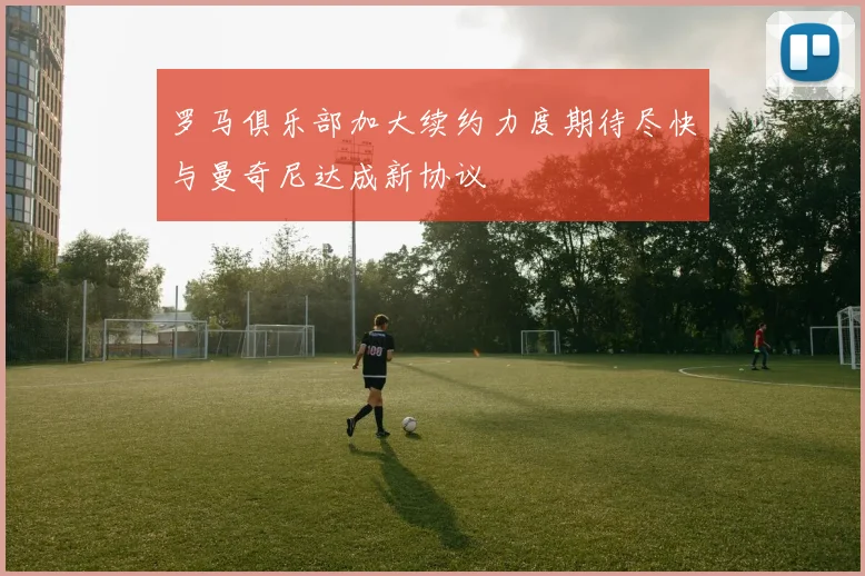 罗马俱乐部加大续约力度期待尽快与曼奇尼达成新协议