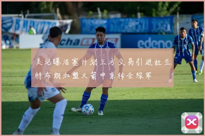 美记曝活塞计划三方交易引进杜兰特布朗加盟火箭申京转会绿军