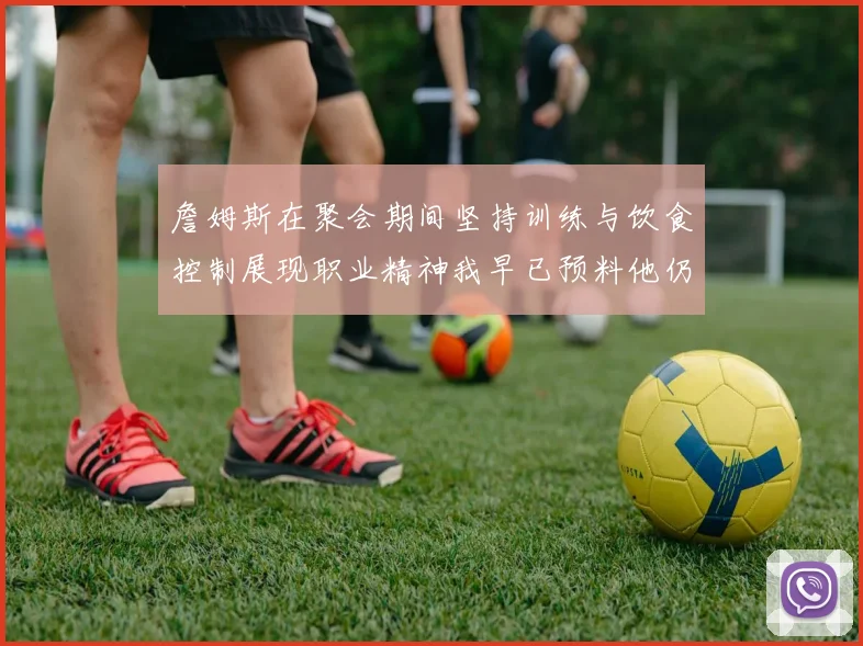 詹姆斯在聚会期间坚持训练与饮食控制展现职业精神我早已预料他仍将出战
