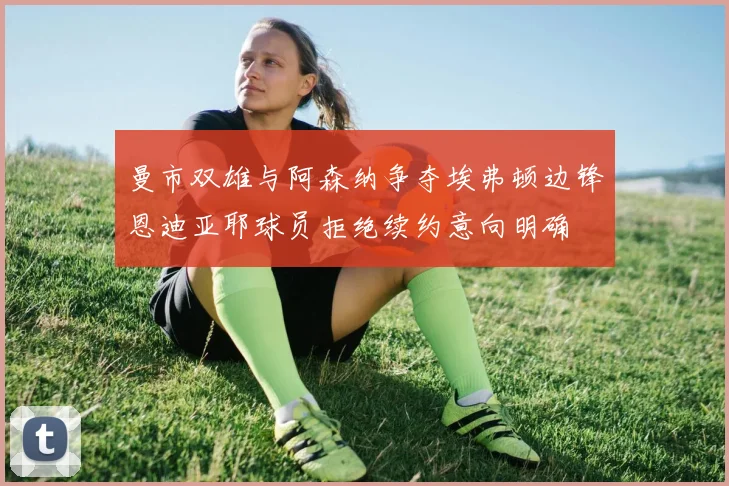 曼市双雄与阿森纳争夺埃弗顿边锋恩迪亚耶球员拒绝续约意向明确