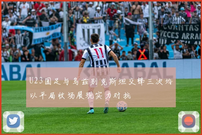 U23国足与乌兹别克斯坦交锋三次均以平局收场展现实力对抗