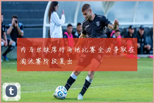 内马尔缺席对海地比赛全力争取在淘汰赛阶段复出