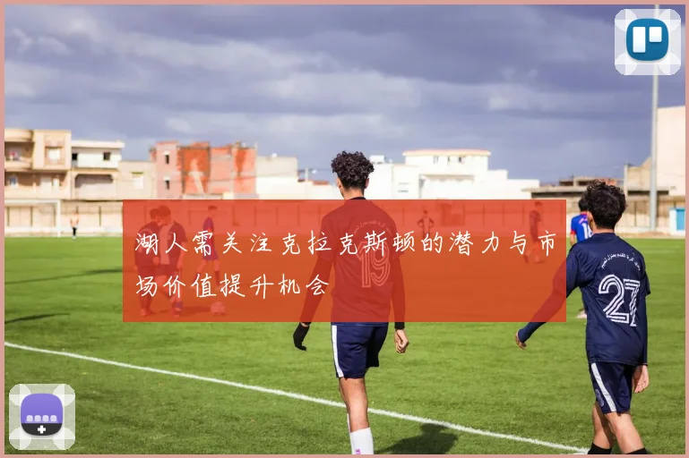 湖人需关注克拉克斯顿的潜力与市场价值提升机会