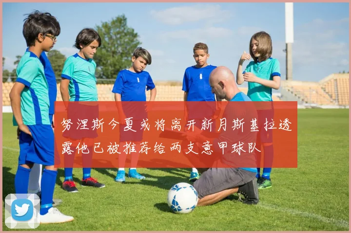 努涅斯今夏或将离开新月斯基拉透露他已被推荐给两支意甲球队