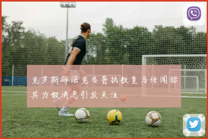 克罗斯辟谣克洛普执教皇马传闻称其为假消息引发关注