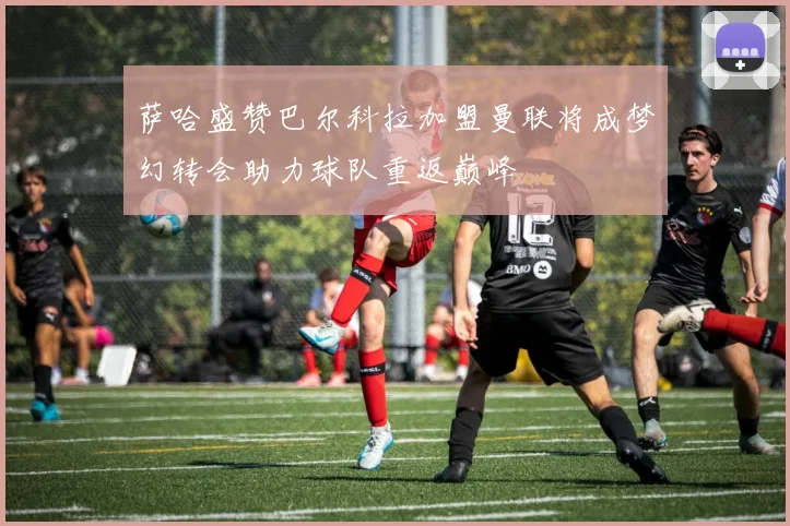 萨哈盛赞巴尔科拉加盟曼联将成梦幻转会助力球队重返巅峰